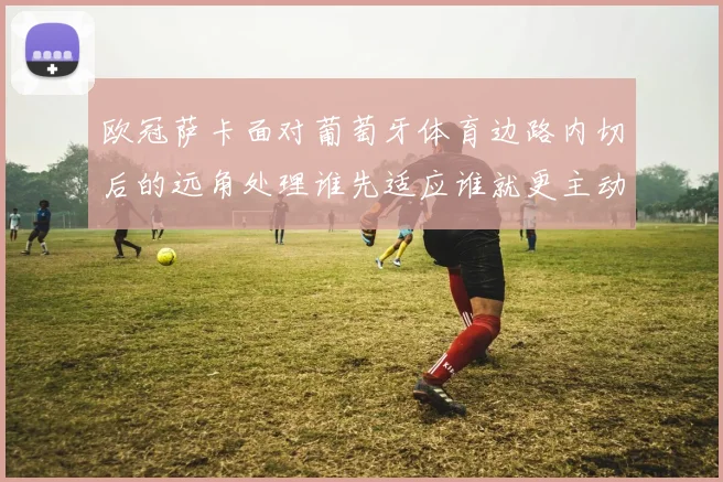 欧冠萨卡面对葡萄牙体育边路内切后的远角处理谁先适应谁就更主动