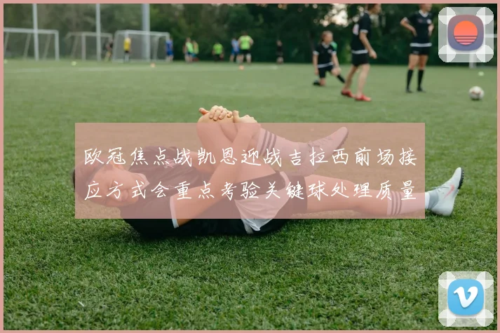 欧冠焦点战凯恩迎战吉拉西前场接应方式会重点考验关键球处理质量