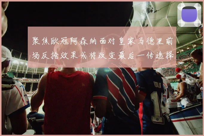 聚焦欧冠阿森纳面对皇家马德里前场反抢效果或将改变最后一传选择