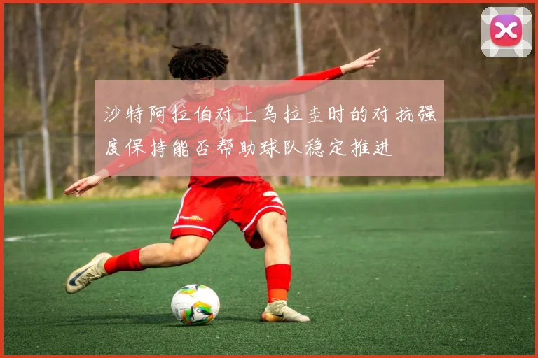 沙特阿拉伯对上乌拉圭时的对抗强度保持能否帮助球队稳定推进