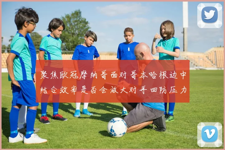 聚焦欧冠摩纳哥面对哥本哈根边中结合效率是否会放大对手回防压力
