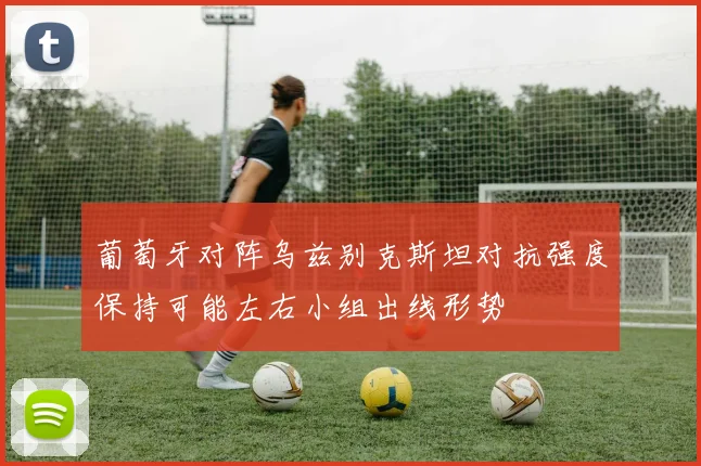 葡萄牙对阵乌兹别克斯坦对抗强度保持可能左右小组出线形势
