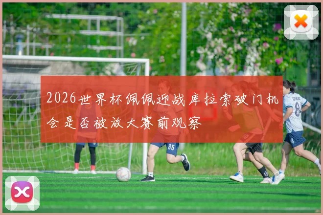 2026世界杯佩佩迎战库拉索破门机会是否被放大赛前观察
