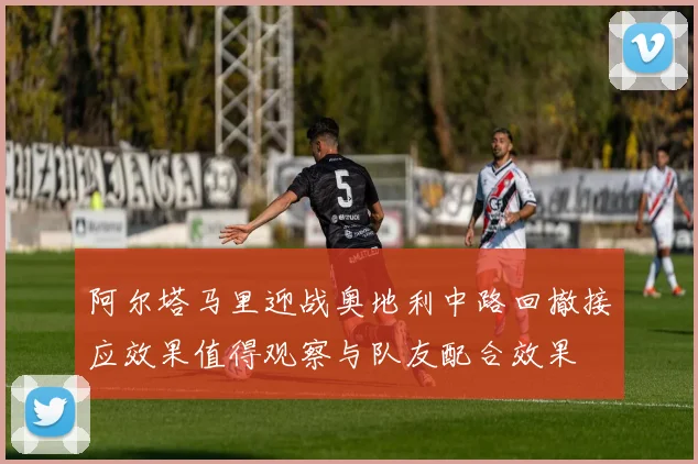 阿尔塔马里迎战奥地利中路回撤接应效果值得观察与队友配合效果