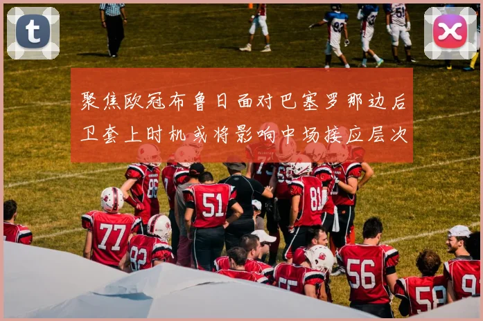 聚焦欧冠布鲁日面对巴塞罗那边后卫套上时机或将影响中场接应层次