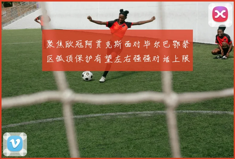 聚焦欧冠阿贾克斯面对毕尔巴鄂禁区弧顶保护有望左右强强对话上限
