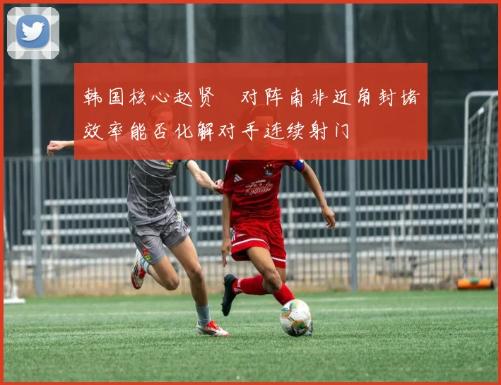 韩国核心赵贤祐对阵南非近角封堵效率能否化解对手连续射门