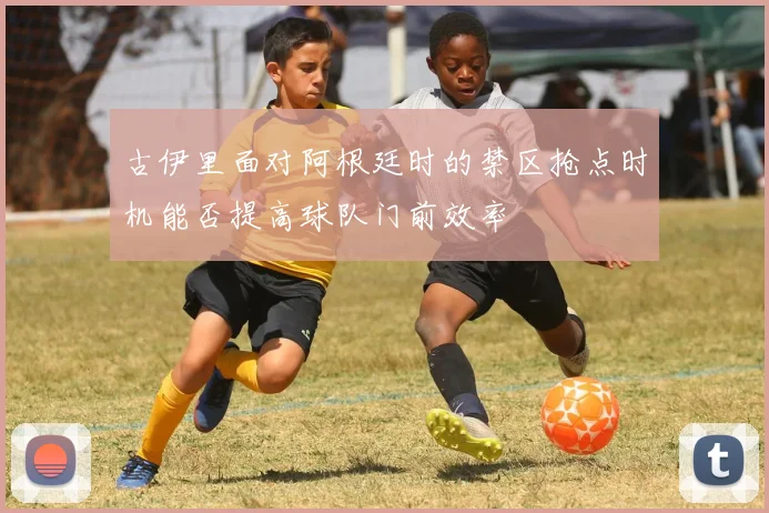 古伊里面对阿根廷时的禁区抢点时机能否提高球队门前效率