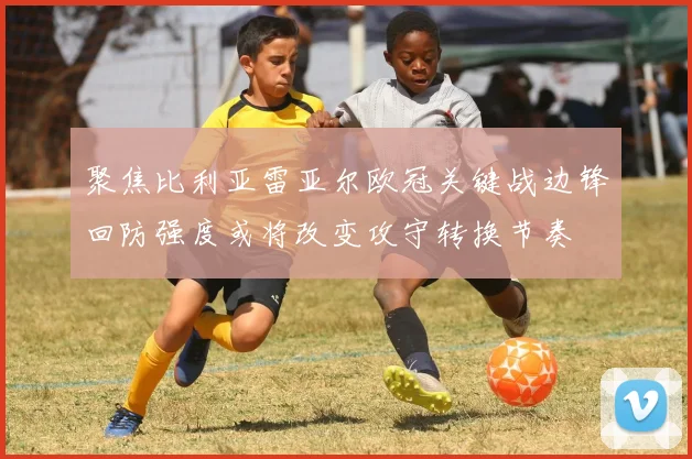 聚焦比利亚雷亚尔欧冠关键战边锋回防强度或将改变攻守转换节奏