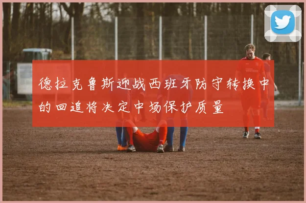 德拉克鲁斯迎战西班牙防守转换中的回追将决定中场保护质量