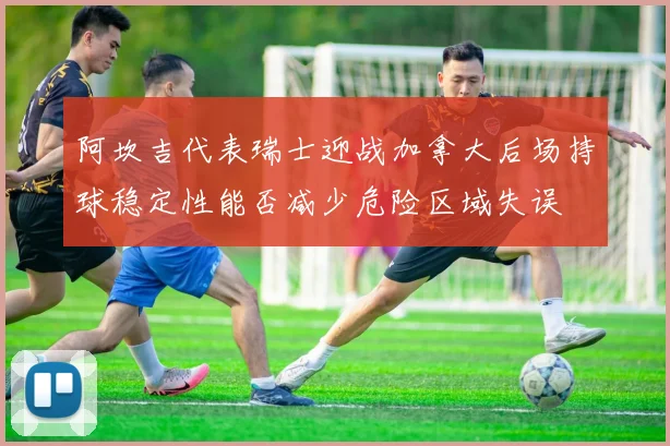 阿坎吉代表瑞士迎战加拿大后场持球稳定性能否减少危险区域失误