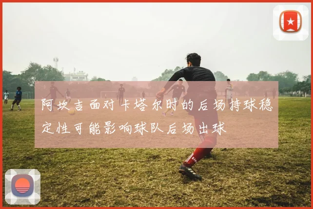 阿坎吉面对卡塔尔时的后场持球稳定性可能影响球队后场出球
