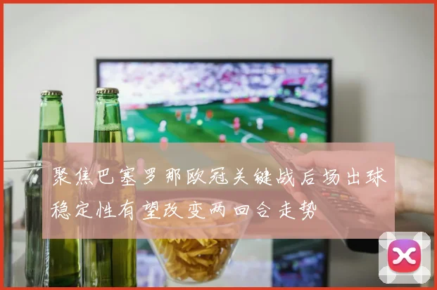 聚焦巴塞罗那欧冠关键战后场出球稳定性有望改变两回合走势