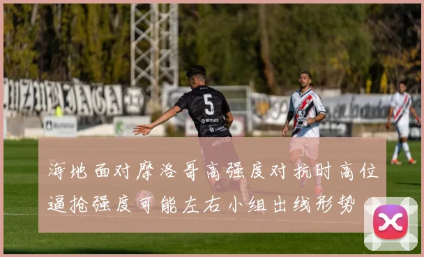 海地面对摩洛哥高强度对抗时高位逼抢强度可能左右小组出线形势