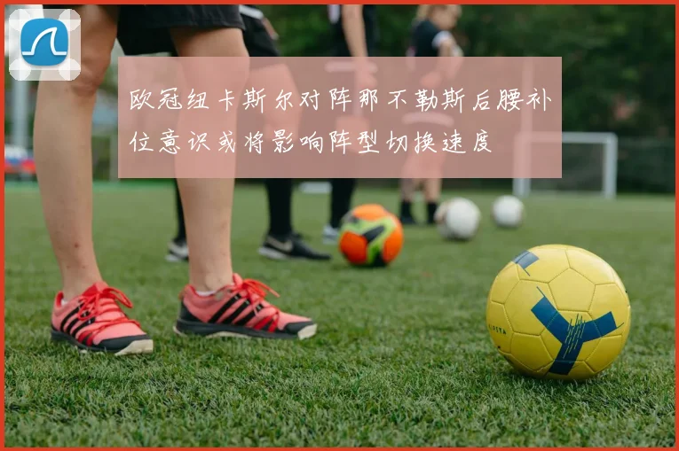 欧冠纽卡斯尔对阵那不勒斯后腰补位意识或将影响阵型切换速度
