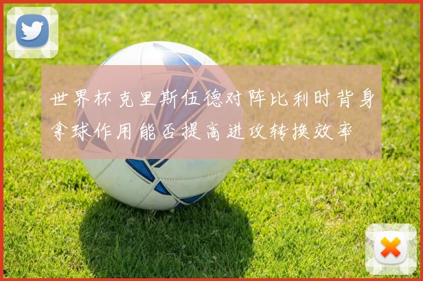世界杯克里斯伍德对阵比利时背身拿球作用能否提高进攻转换效率