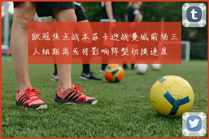欧冠焦点战本菲卡迎战曼城前场三人组距离或将影响阵型切换速度