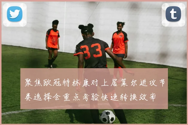 聚焦欧冠特林康对上居莱尔进攻节奏选择会重点考验快速转换效率