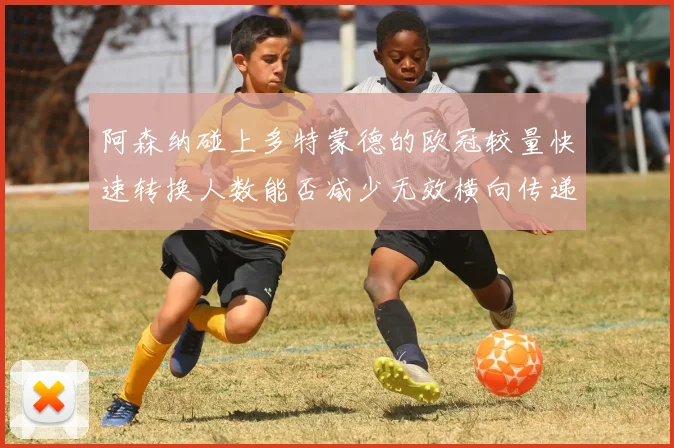 阿森纳碰上多特蒙德的欧冠较量快速转换人数能否减少无效横向传递