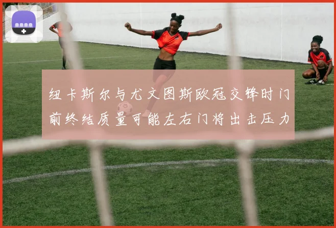 纽卡斯尔与尤文图斯欧冠交锋时门前终结质量可能左右门将出击压力