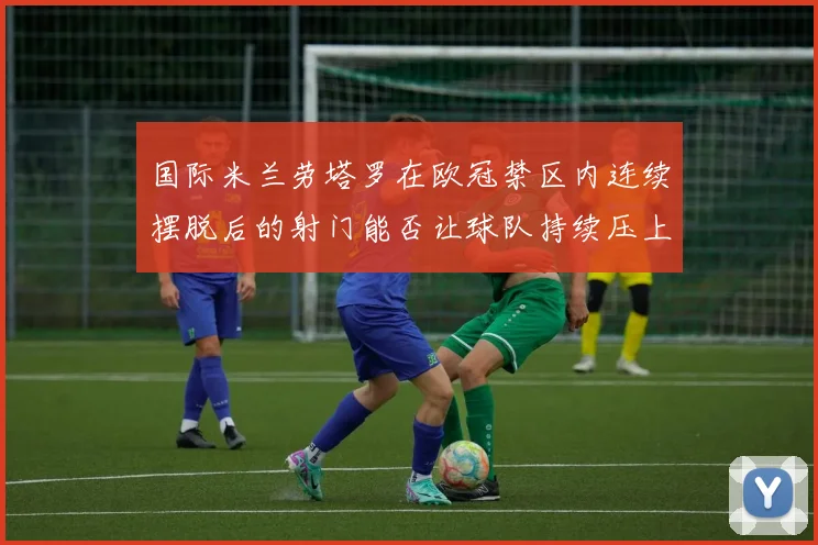 国际米兰劳塔罗在欧冠禁区内连续摆脱后的射门能否让球队持续压上