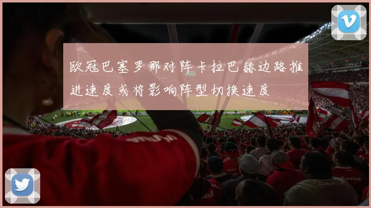 欧冠巴塞罗那对阵卡拉巴赫边路推进速度或将影响阵型切换速度