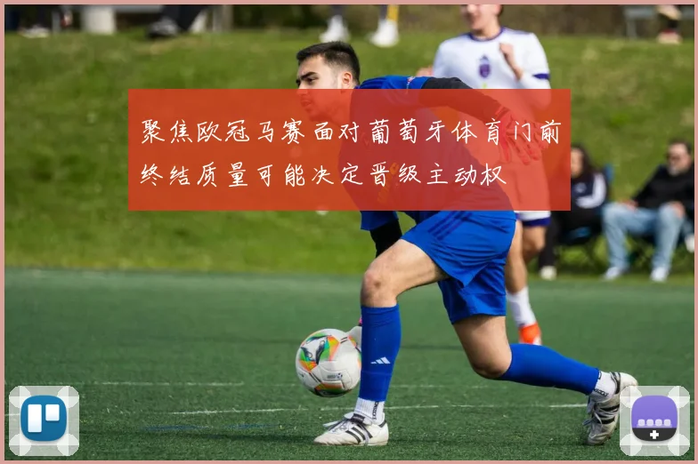 聚焦欧冠马赛面对葡萄牙体育门前终结质量可能决定晋级主动权