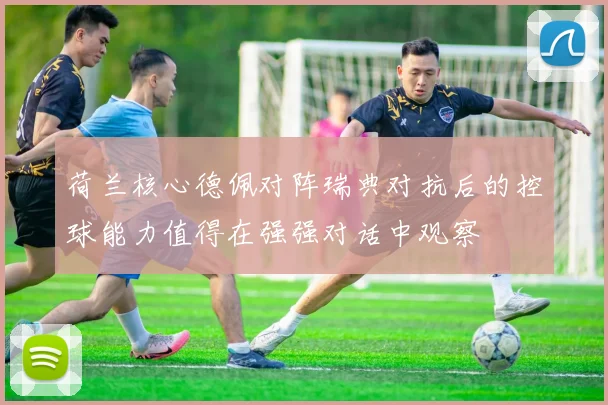 荷兰核心德佩对阵瑞典对抗后的控球能力值得在强强对话中观察