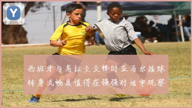 西班牙与乌拉圭交锋时亚马尔接球转身流畅度值得在强强对话中观察