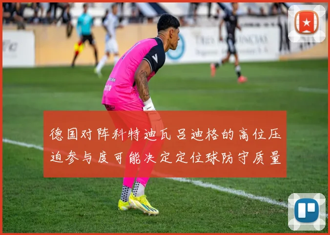 德国对阵科特迪瓦吕迪格的高位压迫参与度可能决定定位球防守质量
