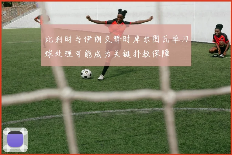 比利时与伊朗交锋时库尔图瓦单刀球处理可能成为关键扑救保障