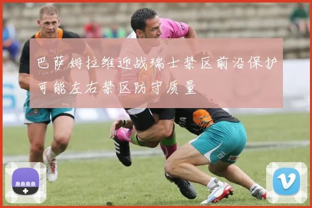 巴萨姆拉维迎战瑞士禁区前沿保护可能左右禁区防守质量