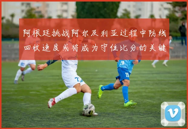 阿根廷挑战阿尔及利亚过程中防线回收速度或将成为守住比分的关键