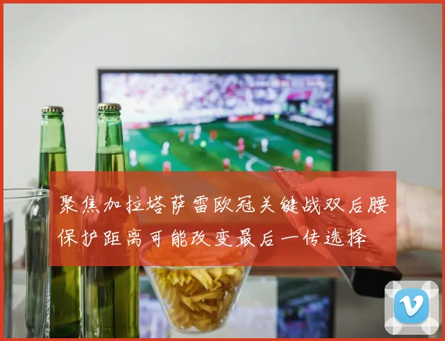 聚焦加拉塔萨雷欧冠关键战双后腰保护距离可能改变最后一传选择