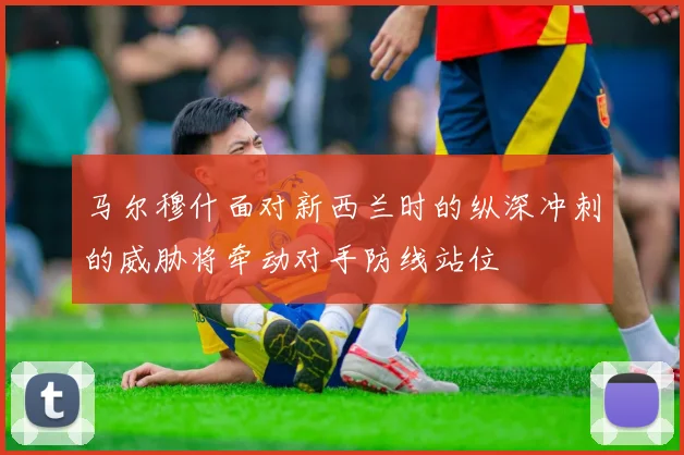 马尔穆什面对新西兰时的纵深冲刺的威胁将牵动对手防线站位