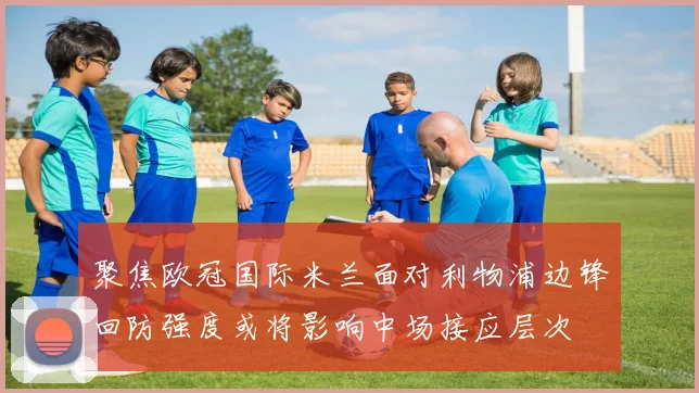聚焦欧冠国际米兰面对利物浦边锋回防强度或将影响中场接应层次