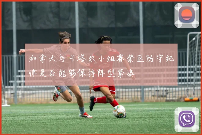 加拿大与卡塔尔小组赛禁区防守纪律是否能够保持阵型紧凑