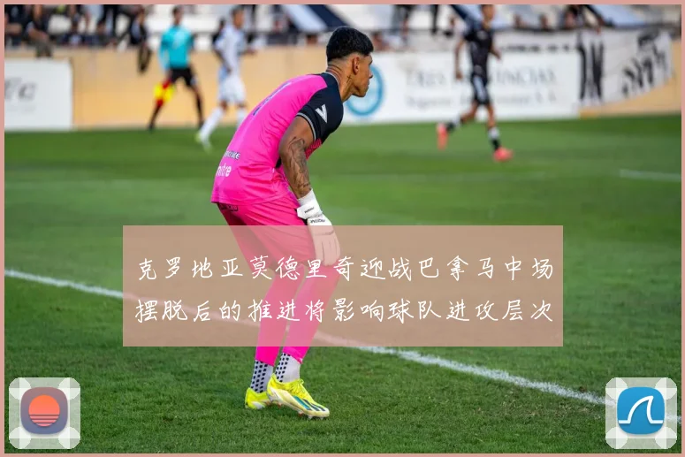 克罗地亚莫德里奇迎战巴拿马中场摆脱后的推进将影响球队进攻层次