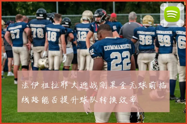 法伊祖拉耶夫迎战刚果金无球前插线路能否提升球队转换效率
