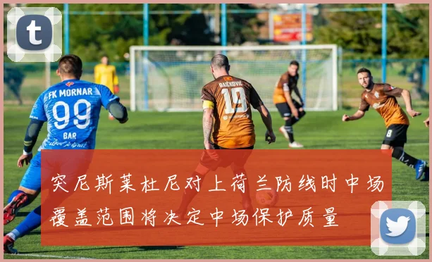 突尼斯莱杜尼对上荷兰防线时中场覆盖范围将决定中场保护质量