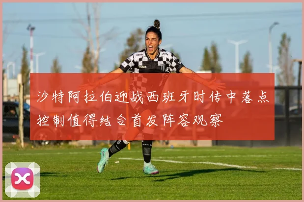 沙特阿拉伯迎战西班牙时传中落点控制值得结合首发阵容观察