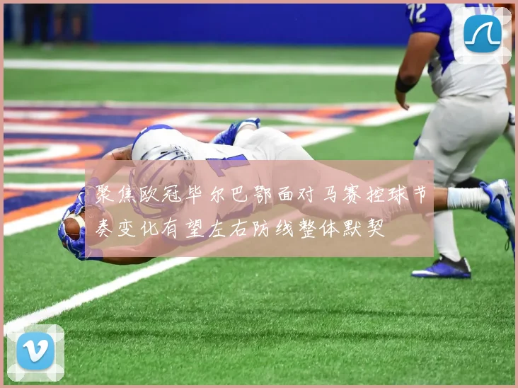 聚焦欧冠毕尔巴鄂面对马赛控球节奏变化有望左右防线整体默契