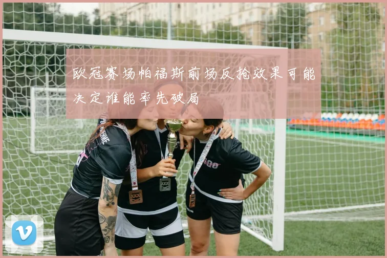 欧冠赛场帕福斯前场反抢效果可能决定谁能率先破局