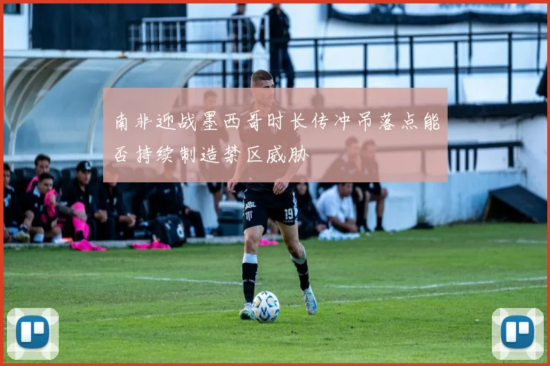 南非迎战墨西哥时长传冲吊落点能否持续制造禁区威胁