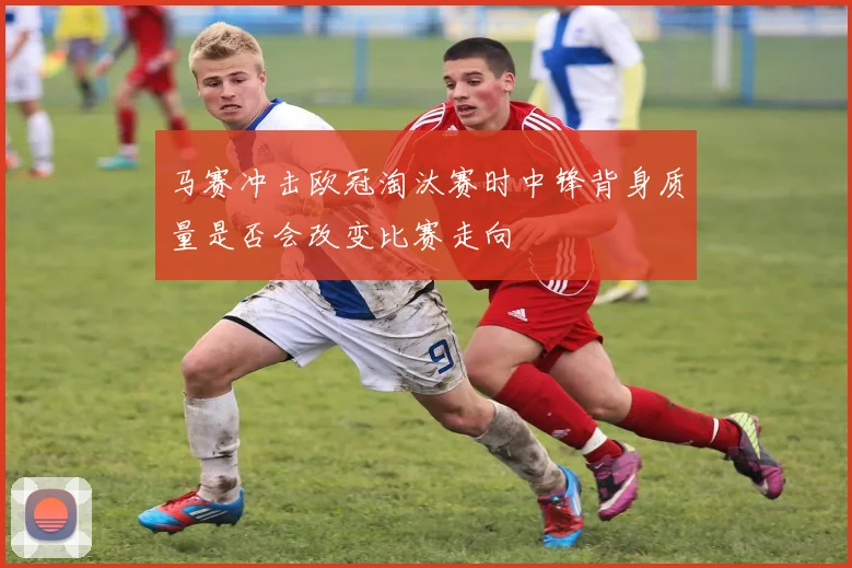 马赛冲击欧冠淘汰赛时中锋背身质量是否会改变比赛走向