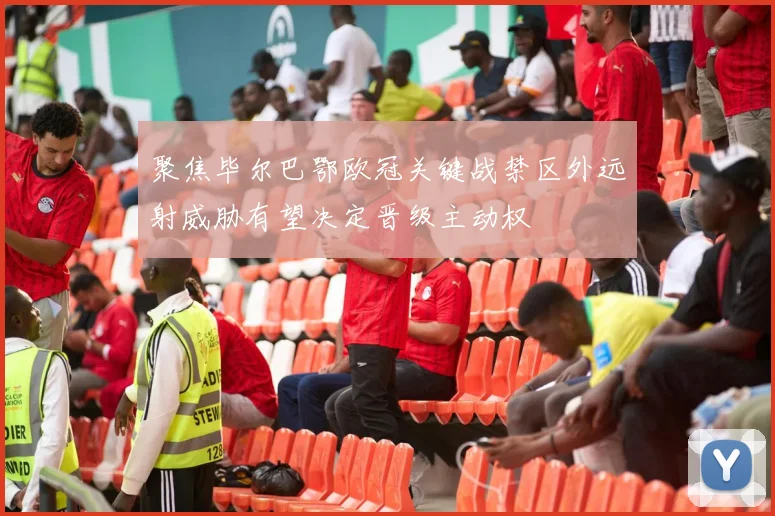 聚焦毕尔巴鄂欧冠关键战禁区外远射威胁有望决定晋级主动权