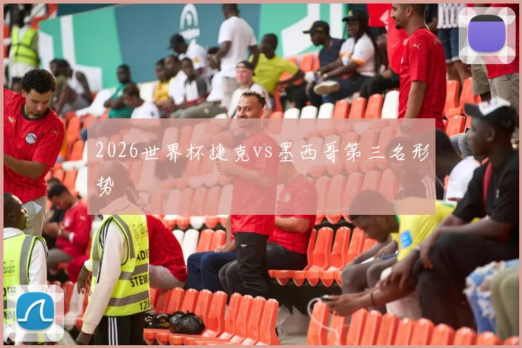2026世界杯捷克vs墨西哥第三名形势