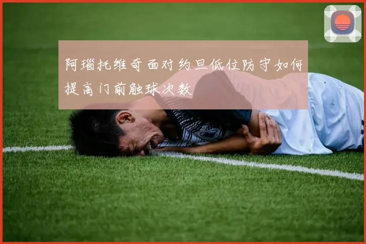 阿瑙托维奇面对约旦低位防守如何提高门前触球次数