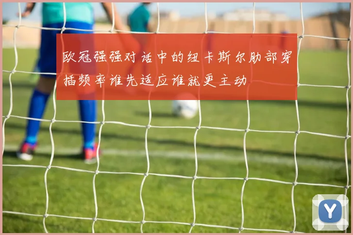 欧冠强强对话中的纽卡斯尔肋部穿插频率谁先适应谁就更主动