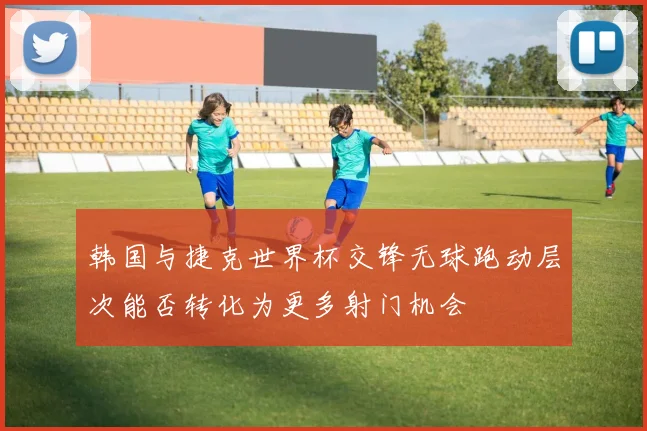 韩国与捷克世界杯交锋无球跑动层次能否转化为更多射门机会